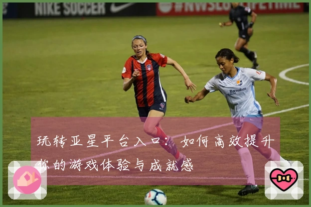 玩转亚星平台入口：如何高效提升你的游戏体验与成就感