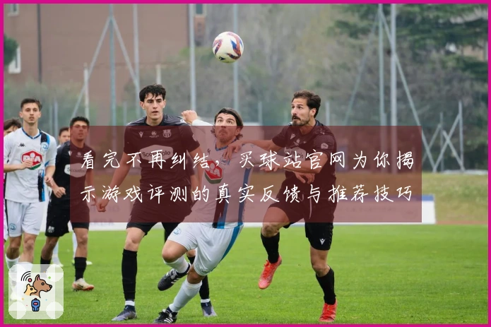 看完不再纠结，买球站官网为你揭示游戏评测的真实反馈与推荐技巧