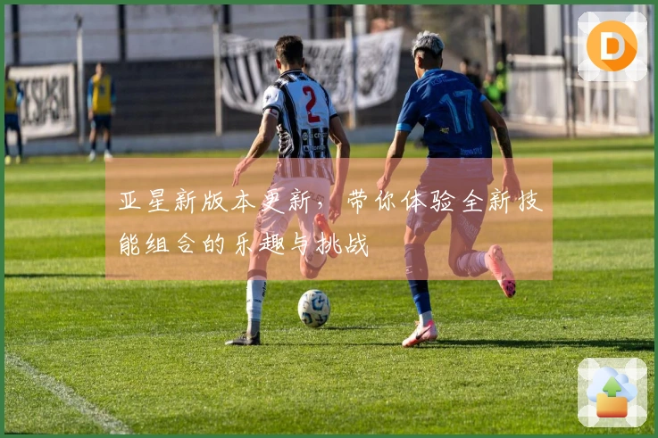 亚星新版本更新，带你体验全新技能组合的乐趣与挑战