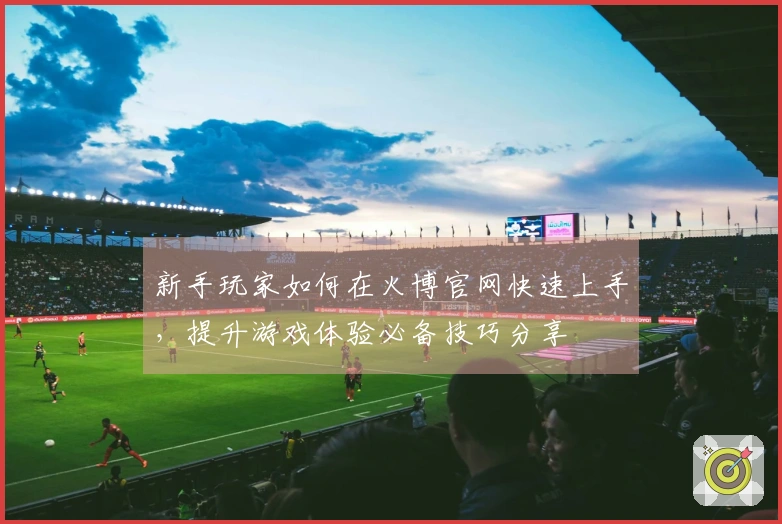 新手玩家如何在火博官网快速上手，提升游戏体验必备技巧分享