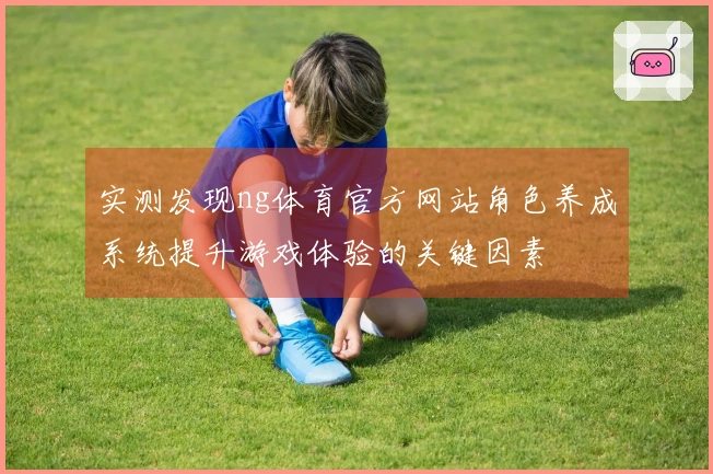 实测发现ng体育官方网站角色养成系统提升游戏体验的关键因素