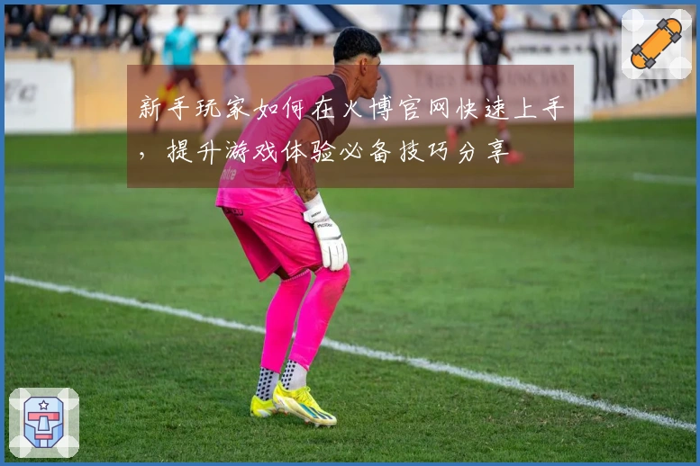 新手玩家如何在火博官网快速上手，提升游戏体验必备技巧分享