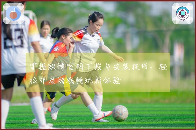 掌握欧博官网下载与安装技巧，轻松开启游戏畅玩新体验