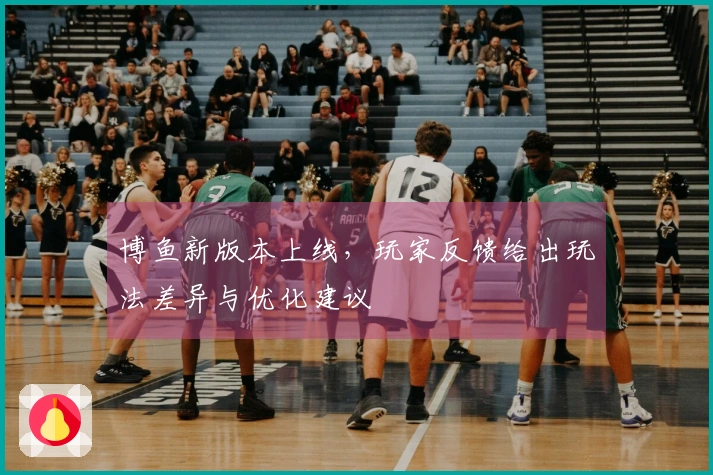 博鱼新版本上线，玩家反馈给出玩法差异与优化建议